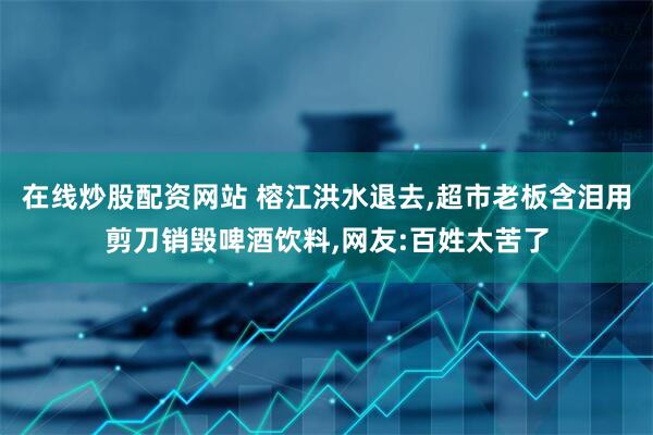 在线炒股配资网站 榕江洪水退去,超市老板含泪用剪刀销毁啤酒饮料,网友:百姓太苦了