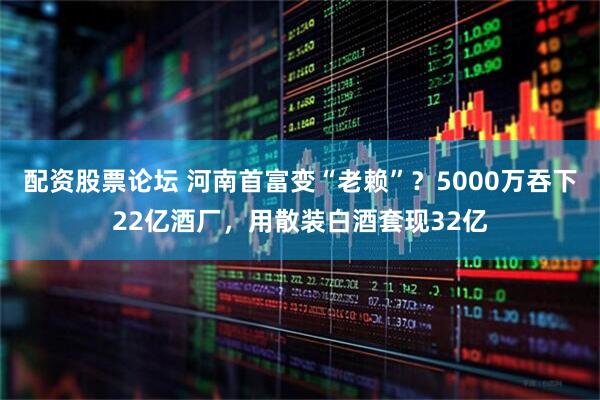 配资股票论坛 河南首富变“老赖”？5000万吞下22亿酒厂，用散装白酒套现32亿