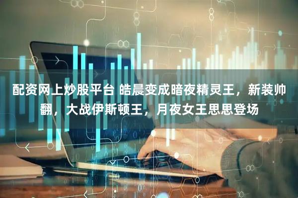 配资网上炒股平台 皓晨变成暗夜精灵王，新装帅翻，大战伊斯顿王，月夜女王思思登场