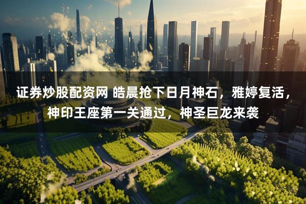 证券炒股配资网 皓晨抢下日月神石，雅婷复活，神印王座第一关通过，神圣巨龙来袭