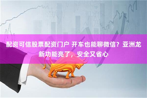 配资可信股票配资门户 开车也能聊微信？亚洲龙新功能亮了，安全又省心