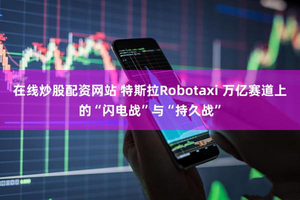 在线炒股配资网站 特斯拉Robotaxi 万亿赛道上的“闪电战”与“持久战”