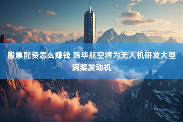 股票配资怎么赚钱 韩华航空将为无人机研发大型涡桨发动机