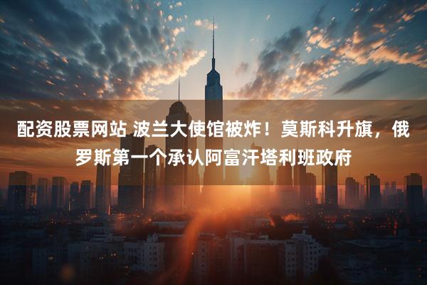 配资股票网站 波兰大使馆被炸！莫斯科升旗，俄罗斯第一个承认阿富汗塔利班政府