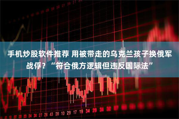 手机炒股软件推荐 用被带走的乌克兰孩子换俄军战俘？“符合俄方逻辑但违反国际法”