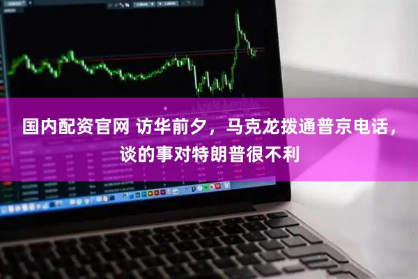 国内配资官网 访华前夕，马克龙拨通普京电话，谈的事对特朗普很不利