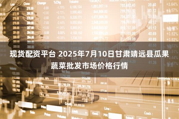 现货配资平台 2025年7月10日甘肃靖远县瓜果蔬菜批发市场价格行情