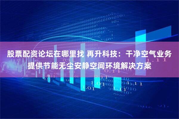 股票配资论坛在哪里找 再升科技：干净空气业务提供节能无尘安静空间环境解决方案
