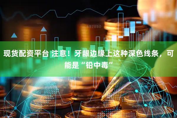 现货配资平台 注意！牙龈边缘上这种深色线条，可能是“铅中毒”