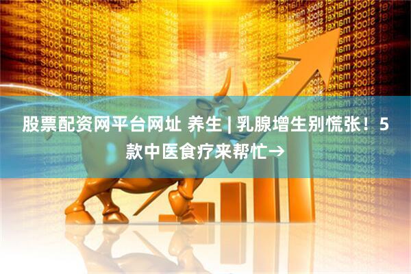 股票配资网平台网址 养生 | 乳腺增生别慌张！5款中医食疗来帮忙→
