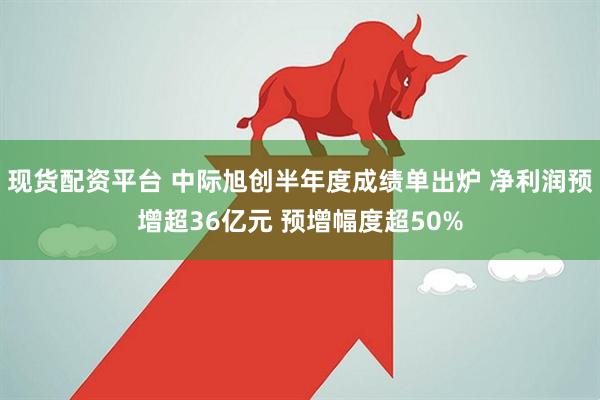 现货配资平台 中际旭创半年度成绩单出炉 净利润预增超36亿元 预增幅度超50%