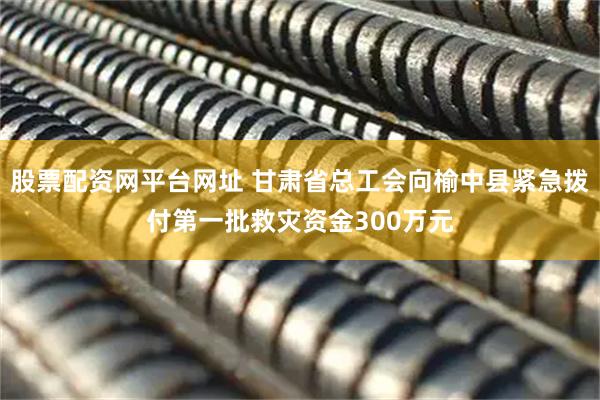 股票配资网平台网址 甘肃省总工会向榆中县紧急拨付第一批救灾资金300万元