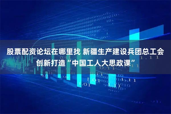 股票配资论坛在哪里找 新疆生产建设兵团总工会创新打造“中国工人大思政课”