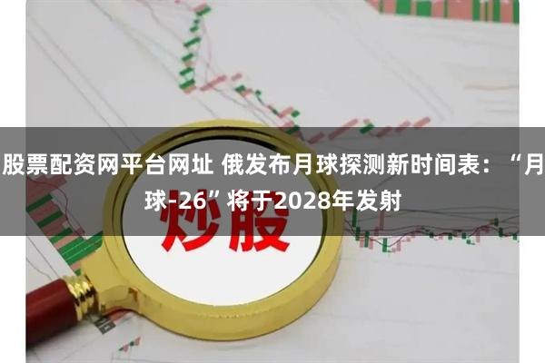 股票配资网平台网址 俄发布月球探测新时间表：“月球-26”将于2028年发射