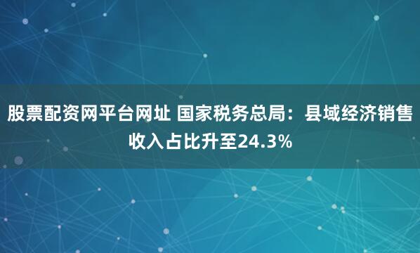 股票配资网平台网址 国家税务总局：县域经济销售收入占比升至24.3%