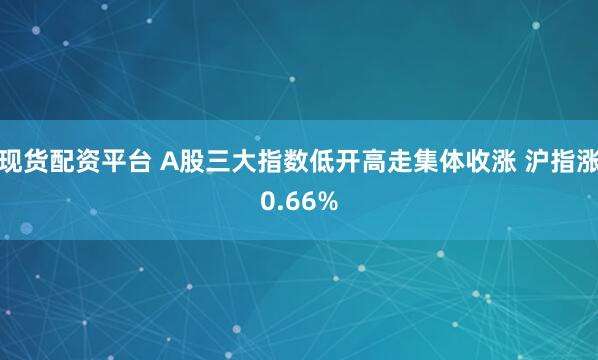现货配资平台 A股三大指数低开高走集体收涨 沪指涨0.66%