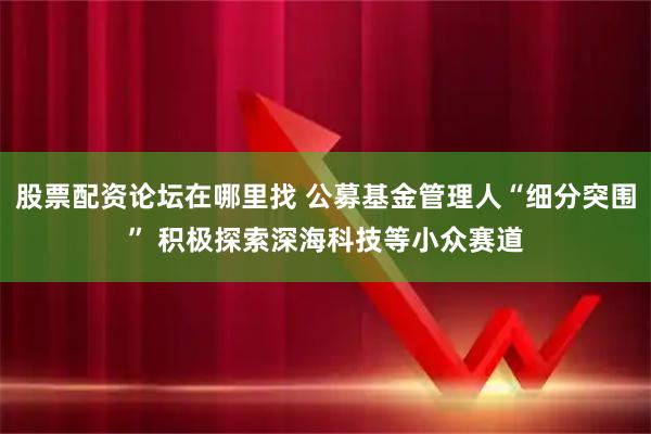股票配资论坛在哪里找 公募基金管理人“细分突围” 积极探索深海科技等小众赛道