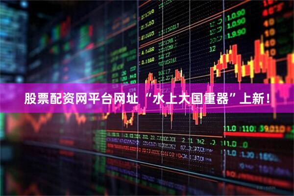 股票配资网平台网址 “水上大国重器”上新！