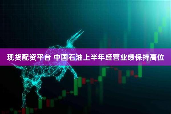 现货配资平台 中国石油上半年经营业绩保持高位