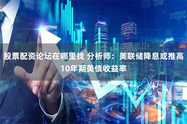 股票配资论坛在哪里找 分析师：美联储降息或推高10年期美债收益率