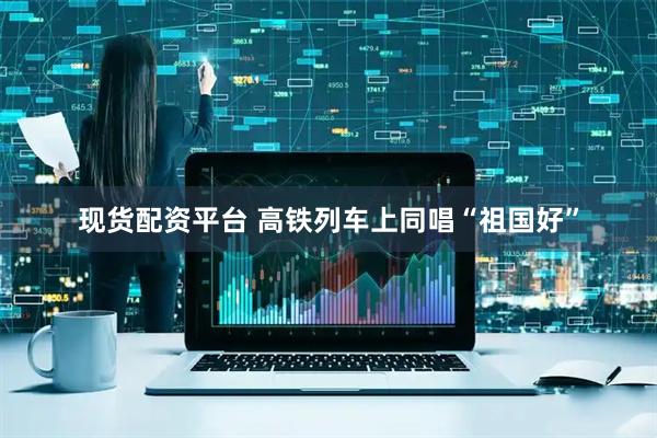现货配资平台 高铁列车上同唱“祖国好”