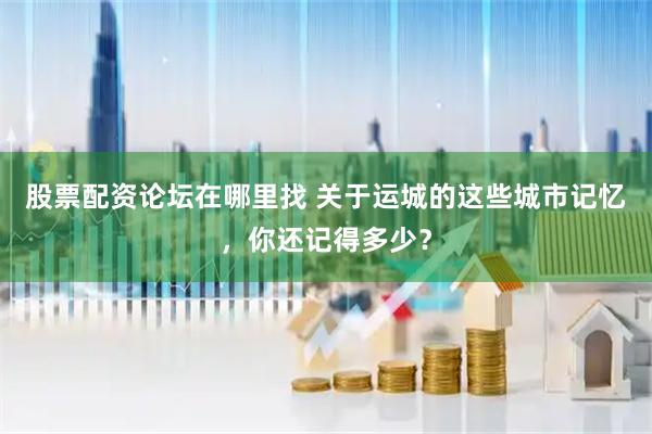 股票配资论坛在哪里找 关于运城的这些城市记忆，你还记得多少？
