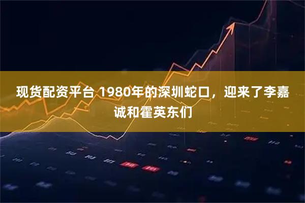 现货配资平台 1980年的深圳蛇口，迎来了李嘉诚和霍英东们